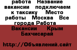 работа › Название вакансии ­ подключаем к таксику  › Место работы ­ Москва - Все города Работа » Вакансии   . Крым,Бахчисарай